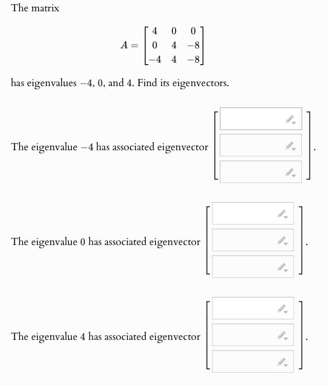 The matrix
4
0
0
A
0
4-8
-4 4 -8]
has eigenvalues -4, 0, and 4. Find its eigenvectors.
The eigenvalue -4 has associated eigenvector
The eigenvalue 0 has associated eigenvector
The eigenvalue 4 has associated eigenvector
9.