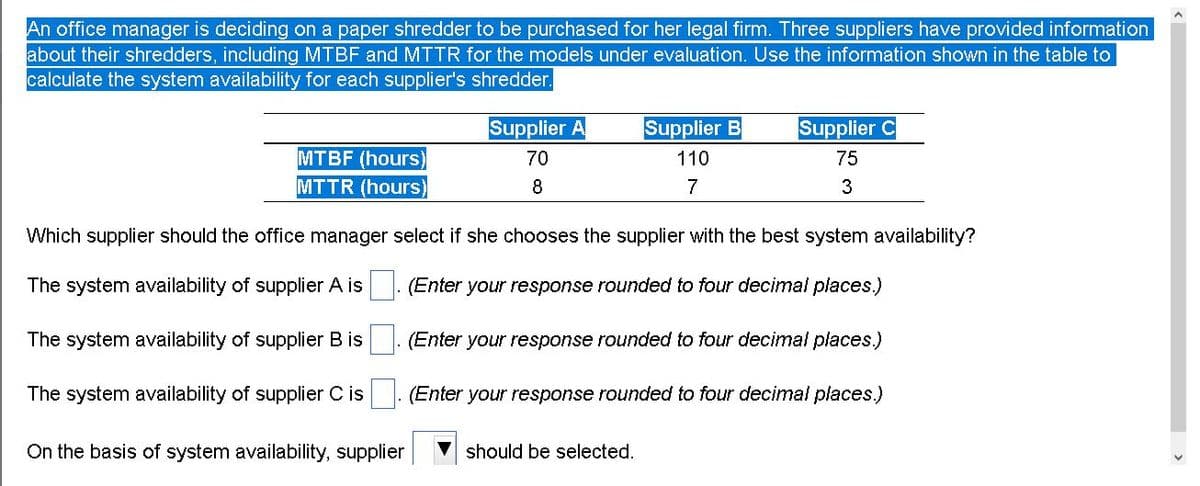 An office manager is deciding on a paper shredder to be purchased for her legal firm. Three suppliers have provided information
about their shredders, including MTBF and MTTR for the models under evaluation. Use the information shown in the table to
calculate the system availability for each supplier's shredder.
Supplier A
Supplier B
Supplier C
MTBF (hours)
MTTR (hours)
70
110
75
8
7
Which supplier should the office manager select if she chooses the supplier with the best system availability?
The system availability of supplier A is
(Enter your response rounded to four decimal places.)
The system availability of supplier B is
. (Enter your response rounded to four decimal places.)
The system availability of supplier C is
(Enter your response rounded to four decimal places.)
On the basis of system availability, supplier
should be selected.
