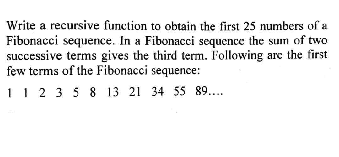 Write a recursive function to obtain the first 25 numbers of a
Fibonacci sequence. In a Fibonacci sequence the sum of two
successive terms gives the third term. Following are the first
few terms of the Fibonacci sequence:
112 3 5 8 13 21 34 55 89....