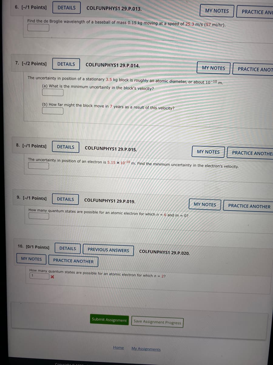 MY NOTES
6. [-/1 Points] DETAILS COLFUNPHYS1 29.P.013.
Find the de Broglie wavelength of a baseball of mass 0.15 kg moving at a speed of 25.3 m/s (57 mi/hr).
7. [-/2 Points] DETAILS COLFUNPHYS1 29.P.014.
MY NOTES
The uncertainty in position of a stationary 3.5 kg block is roughly an atomic diameter, or about 10-10 m.
(a) What is the minimum uncertainty in the block's velocity?
(b) How far might the block move in 7 years as a result of this velocity?
8. [-/1 Points] DETAILS
COLFUNPHYS1 29.P.015.
MY NOTES
The uncertainty in position of an electron is 5.15 x 10-10 m. Find the minimum uncertainty in the electron's velocity.
9. [-/1 Points] DETAILS COLFUNPHYS1 29.P.019.
MY NOTES
How many quantum states are possible for an atomic electron for which n = 6 and m = 0?
10. [0/1 Points] DETAILS
PREVIOUS ANSWERS COLFUNPHYS1 29.P.020.
MY NOTES
PRACTICE ANOTHER
How many quantum states are possible for an atomic electron for which n = 2?
X
Submit Assignment
Home
Copyright 2008
Save Assignment Progress
My Assignments
PRACTICE ANC
PRACTICE ANOT
PRACTICE ANOTHER
PRACTICE ANOTHER
