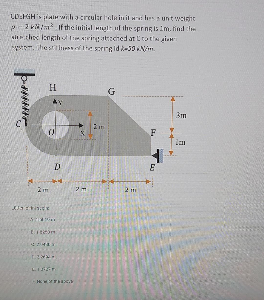 CDEFGH is plate with a circular hole in it and has a unit weight
p = 2 kN/m². If the initial length of the spring is 1m, find the
stretched length of the spring attached at C to the given
system. The stiffness of the spring id k-50 kN/m.
p
H
0
2 m
Lütfen birini seçin:
D
A. 1.6019 m
B. 1.8258 m
C. 2.0480 m
D. 2.2694 m
E. 1.3727 m
F. None of the above
X
2 m
2 m
G
2 m
F
E
3m
1m