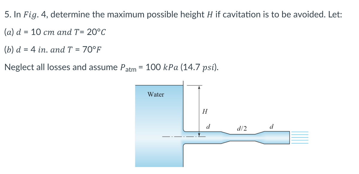 5. In Fig. 4, determine the maximum possible height H if cavitation is to be avoided. Let:
(a) d = 10 cm and T= 20°C
(b) d = 4 in. and T = 70°F
Neglect all losses and assume Patm = 100 kPa (14.7 psi).
Water
H
d
d/2
d