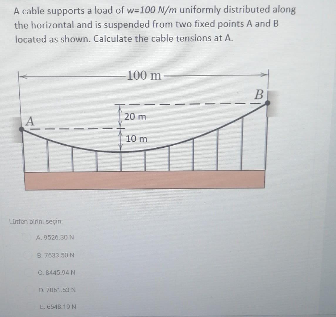 A cable supports a load of w=100 N/m uniformly distributed along
the horizontal and is suspended from two fixed points A and B
located as shown. Calculate the cable tensions at A.
Lütfen birini seçin:
A. 9526.30 N
B. 7633.50 N
C. 8445.94 N
D. 7061.53 N
E. 6548.19N
-100 m
20 m
10 m
B