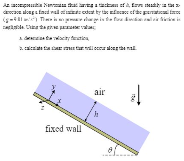 An incompressible Newtonian fluid having a thickness of h, flows steadily in the x-
direction along a fixed wall of infinite extent by the influence of the gravitational force
(g=9.81 m/s²). There is no pressure change in the flow direction and air friction is
negligible. Using the given parameter values;
a determine the velocity function,
b. calculate the shear stress that will occur along the wall.
Z
fixed wall
air
h
0
16.0
↓