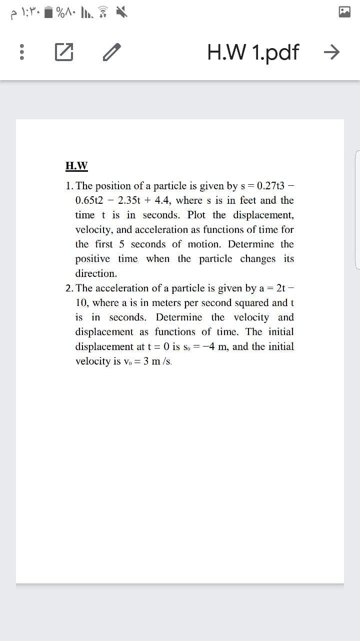 H.W 1.pdf >
Н.W
1. The position of a particle is given by s = 0.27t3 -
0.65t2 – 2.35t + 4.4, wheres is in feet and the
time t is in seconds. Plot the displacement,
velocity, and acceleration as functions of time for
the first 5 seconds of motion. Determine the
positive time when the particle changes its
direction.
2. The acceleration of a particle is given by a = 2t -
10, where a is in meters per second squared and t
is in seconds. Determine the velocity and
displacement as functions of time. The initial
displacement at t = 0 is so = -4 m, and the initial
velocity is v, = 3 m /s.
...
