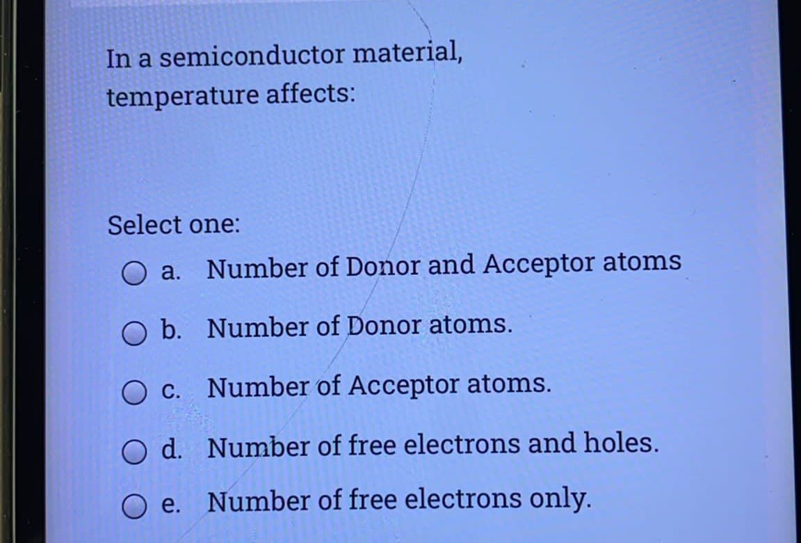 In a semiconductor material,
temperature affects:
Select one:
O a. Number of Donor and Acceptor atoms
O b. Number of Donor atoms.
c.
Number of Acceptor atoms.
O d. Number of free electrons and holes.
O e. Number of free electrons only.
