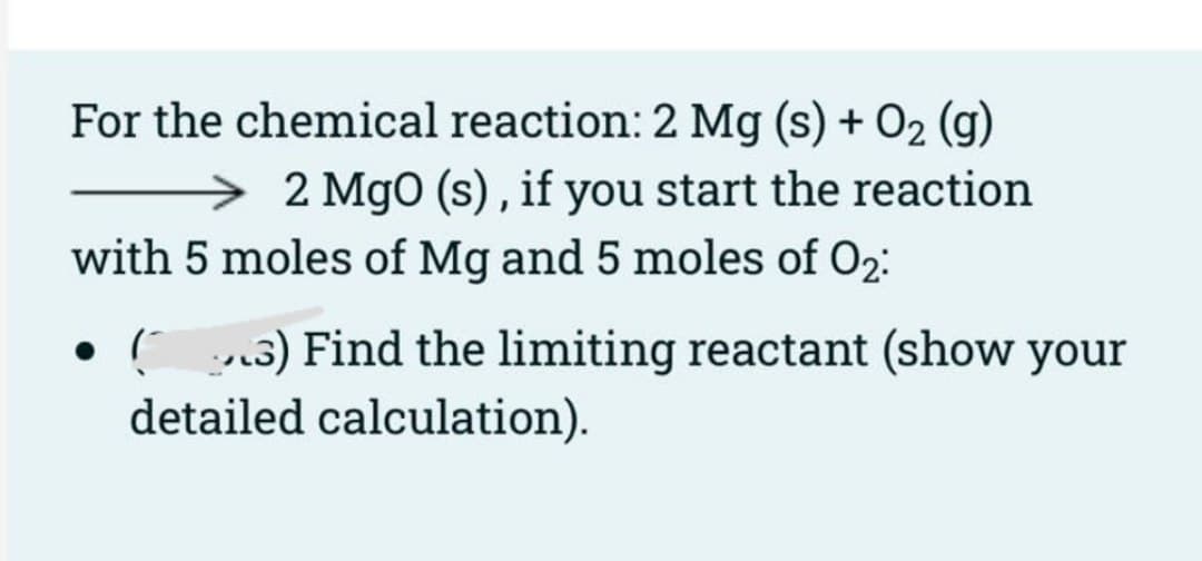 For the chemical reaction: 2 Mg (s) + O2 (g)
→ 2 MgO (s) , if you start the reaction
with 5 moles of Mg and 5 moles of O2:
• (3) Find the limiting reactant (show your
detailed calculation).
