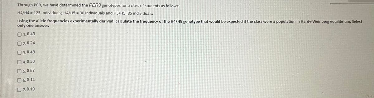 Through PCR, we have determined the PER3 genotypes for a class of students as follows:
H4/H4 = 125 individuals; H4/H5 = 90 individuals and H5/H5=85 individuals.
Using the allele frequencies experimentally derived, calculate the frequency of the H4/H5 genotype that would be expected if the class were a population in Hardy-Weinberg equilibrium. Select
only one answer.
1.0.43
2.0.24
3.0.49
04.0.30
05.0.57
6.0.14
07.0.19