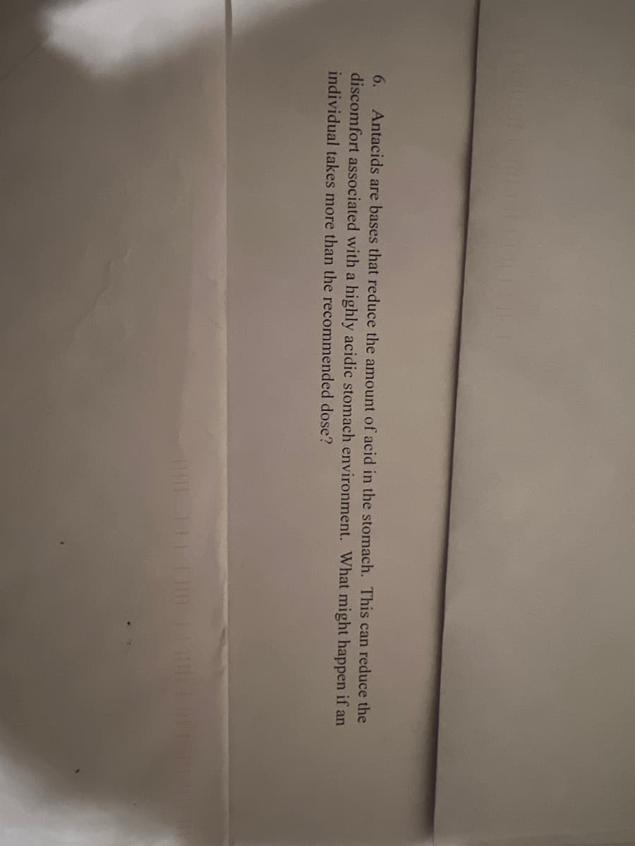 6.
Antacids are bases that reduce the amount of acid in the stomach. This can reduce the
discomfort associated with a highly acidic stomach environment. What might happen if an
individual takes more than the recommended dose?
| 131 | |-