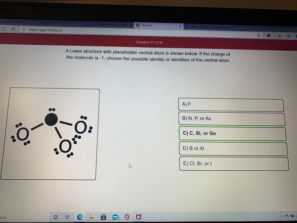 aortunity, Less Debt | Be X
Student Home
OMail-Shelby Hamrington-Outlo X
VO Chem 101
valence electrons of carbon- Bir X
A https://app.101edu.co
Question 37 of 48
A Lewis structure with placeholder central atom is shown below. If the charge of
the molecule is -1, choose the possible identity or identities of the central atom.
A) F
B) N, P, or As
C) C, Si, or Ge
D) B or Al
E) CI, Br, or I
arch
