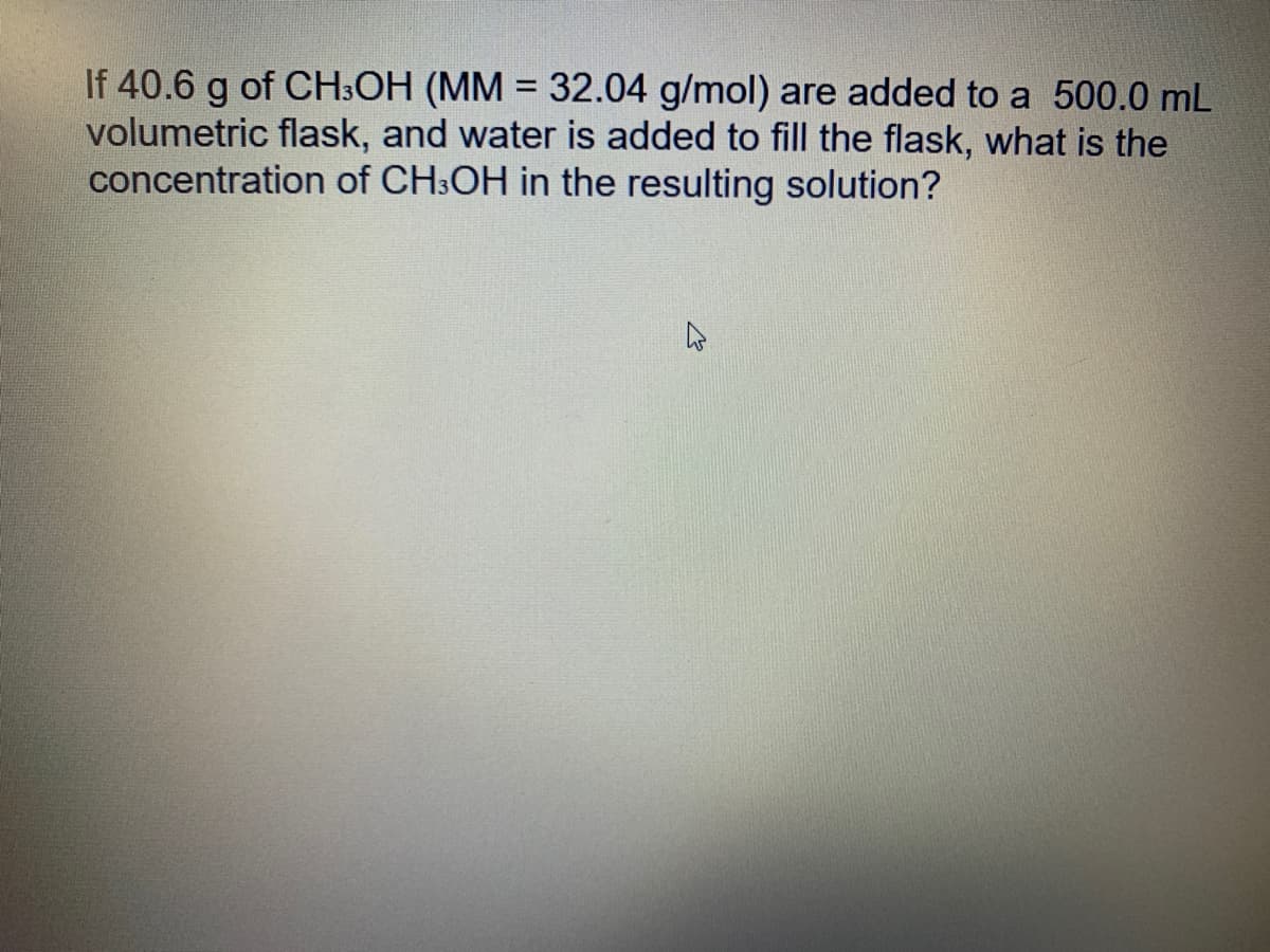 If 40.6 g of CH:OH (MM = 32.04 g/mol) are added to a 500.0 mL
volumetric flask, and water is added to fill the flask, what is the
concentration of CH:OH in the resulting solution?
