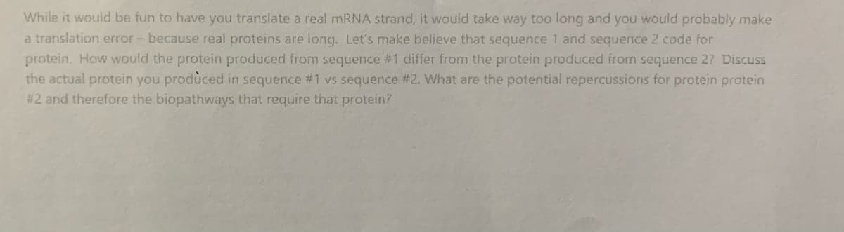 While it would be fun to have you translate a real MRNA strand, it would take way too long and you would probably make
a translation error- because real proteins are long. Let's make believe that sequence 1 and sequence 2 code for
protein. How would the protein produced from sequence #1 differ from the protein produced from sequence 2? Discuss
the actual protein you produced in sequence #1 vs sequence #2. What are the potential repercussions for protein protein
# 2 and therefore the biopathways that require that protein?

