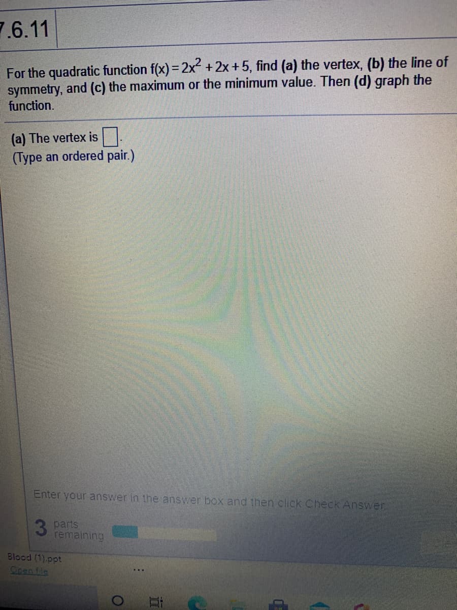 7.6.11
For the quadratic function f(x) = 2x +2x+5, find (a) the vertex, (b) the line of
symmetry, and (c) the maximum or the minimum value. Then (d) graph the
function.
(a) The vertex is.
(Type an ordered pair.)
Enter your answer in the answer box and then click Check Answer
3 parts
remaining
Blood (1).ppt
Cpen fle

