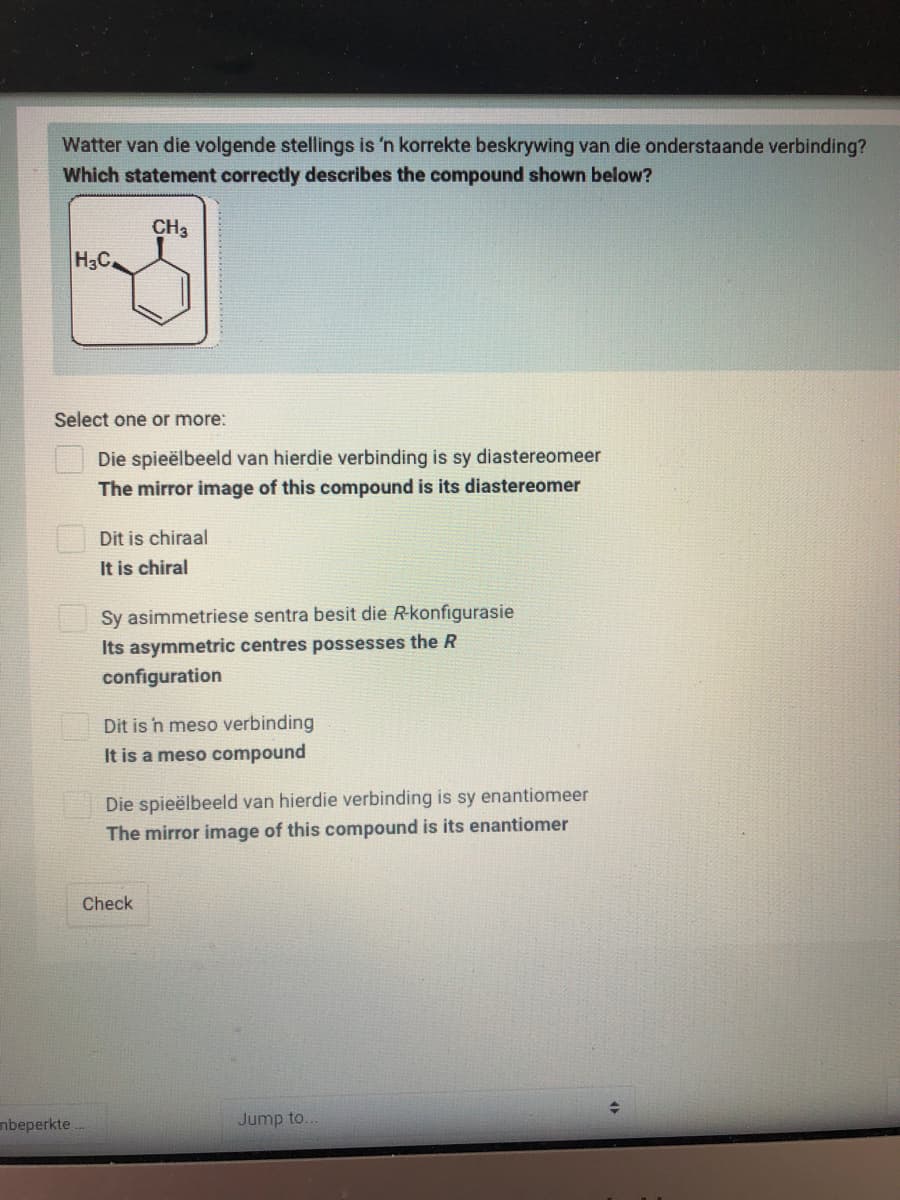 Watter van die volgende stellings is 'n korrekte beskrywing van die onderstaande verbinding?
Which statement correctly describes the compound shown below?
CH3
H3C
Select one or more:
Die spieëlbeeld van hierdie verbinding is sy diastereomeer
The mirror image of this compound is its diastereomer
Dit is chiraal
It is chiral
Sy asimmetriese sentra besit die Rkonfigurasie
Its asymmetric centres possesses the R
configuration
Dit is n meso verbinding
It is a meso compound
Die spieëlbeeld van hierdie verbinding is sy enantiomeer
The mirror image of this compound is its enantiomer
Check
nbeperkte.
Jump to.
