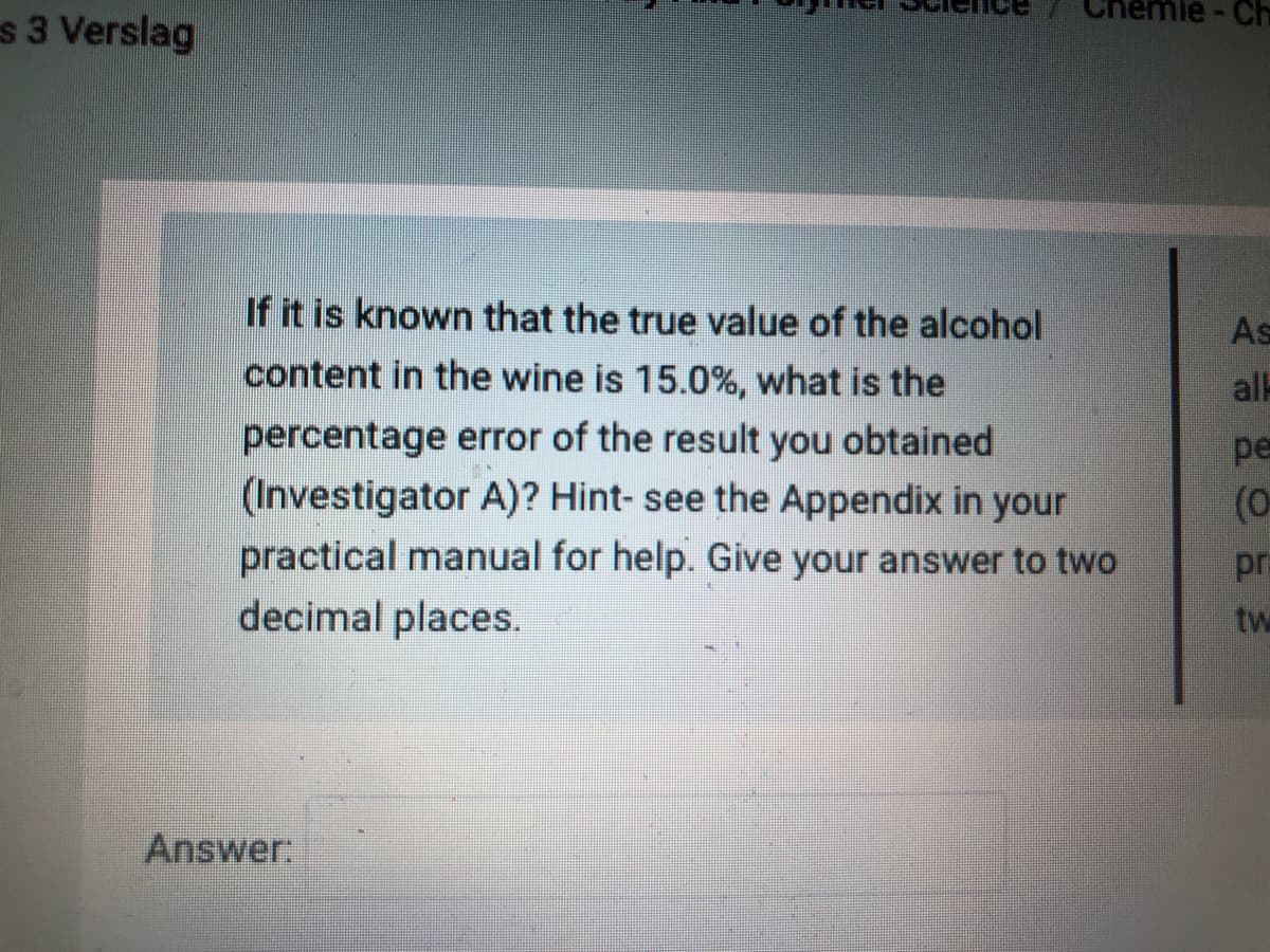 nemie-Ch
s 3 Verslag
If it is known that the true value of the alcohol
As
content in the wine is 15.0%, what is the
all
percentage error of the result you obtained
(Investigator A)? Hint- see the Appendix in your
practical manual for help. Give your answer to two
decimal places.
pe
(0
pr
tw
Answer
