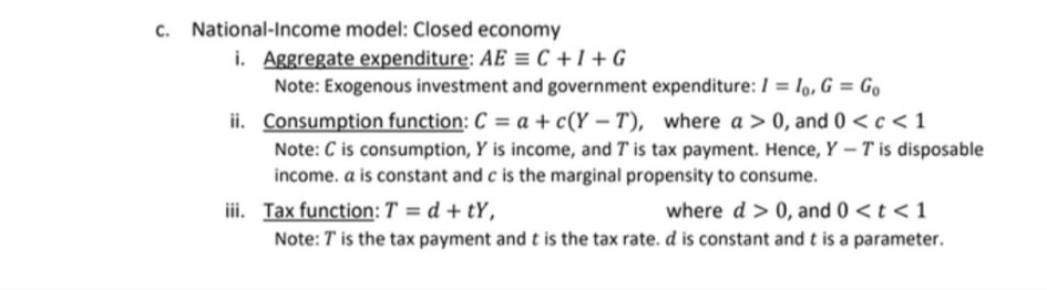 c. National-Income model: Closed economy
i. Aggregate expenditure: AE = C +1 + G
Note: Exogenous investment and government expenditure: / = lo, G = Go
ii. Consumption function: C = a + c(Y – T), where a > 0, and 0 <c<1
Note: C is consumption, Y is income, and T is tax payment. Hence, Y – T is disposable
income. a is constant and c is the marginal propensity to consume.
where d > 0, and 0 <t <1
Note: T is the tax payment and t is the tax rate. d is constant and t is a parameter.
iii. Tax function: T = d + tY,
