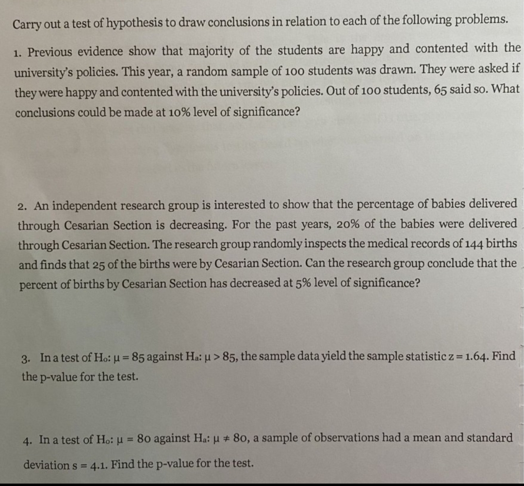 Carry out a test of hypothesis to draw conclusions in relation to each of the following problems.
1. Previous evidence show that majority of the students are happy and contented with the
university's policies. This year, a random sample of 100 students was drawn. They were asked if
they were happy and contented with the university's policies. Out of 100 students, 65 said so. What
conclusions could be made at 10% level of significance?
2. An independent research group is interested to show that the percentage of babies delivered
through Cesarian Section is decreasing. For the past years, 20% of the babies were delivered
through Cesarian Section. The research group randomly inspects the medical records of 144 births
and finds that 25 of the births were by Cesarian Section. Can the research group conclude that the
percent of births by Cesarian Section has decreased at 5% level of significance?
3. In a test of Ho: u = 85 against Ha: u > 85, the sample data yield the sample statistic z = 1.64. Find
%3D
the p-value for the test.
4. In a test of Ho: u = 80 against Ha: u # 80, a sample of observations had a mean and standard
deviation s = 4.1. Find the p-value for the test.
