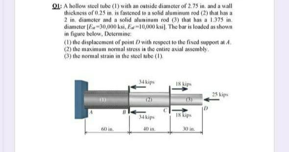 01: A hollow steel tube (1) with an outside diameter of 2.75 in. and a wall
thickness of 0.25 in. is fastened to a solid aluminum rod (2) that has a
2 in. diameter and a solid aluminum rod (3) that has a 1.375 in.
diameter (E-30,000 ksi, E10,000 ksil. The bar is loaded as shown
in figure below, Determine:
(1) the displacement of point D with respect to the fixed support at A.
(2) the maximum normal stress in the entire axial assombly.
(3) the normal strain in the steel tube (1).
34 kips
18 kips
25 kips
18 kips
34 kips
60 in.
40 in.
30 in.
