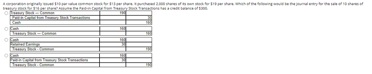 A corporation originally issued $10 par value common stock for $13 per share. It purchased 2,000 shares of its own stock for $19 per share. Which of the following would be the journal entry for the sale of 10 shares of
treasury stock for $16 per share? Assume the Paid-in Capital from Treasury Stock Transactions has a credit balance of $300.
O Treasury Stock
Common
190
Paid-in Capital from Treasury Stock Transactions
Cash
O Cash
Treasury Stock Common
O Cash
Retained Earnings
Treasury Stock - Common
O Cash
Paid-in Capital from Treasury Stock Transactions
Treasury Stock - Common
160
160
30
160
30
160
160
190
190