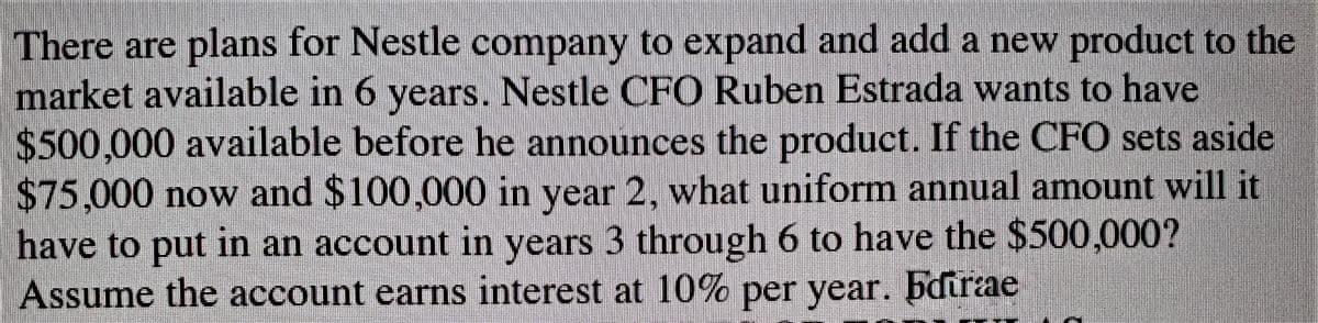 There are plans for Nestle company to expand and add a new product to the
market available in 6 years. Nestle CFO Ruben Estrada wants to have
$500,000 available before he announces the product. If the CFO sets aside
$75,000 now and $100,000 in year 2, what uniform annual amount will it
have to put in an account in years 3 through 6 to have the $500,000?
Assume the account earns interest at 10% per year. bdurae
