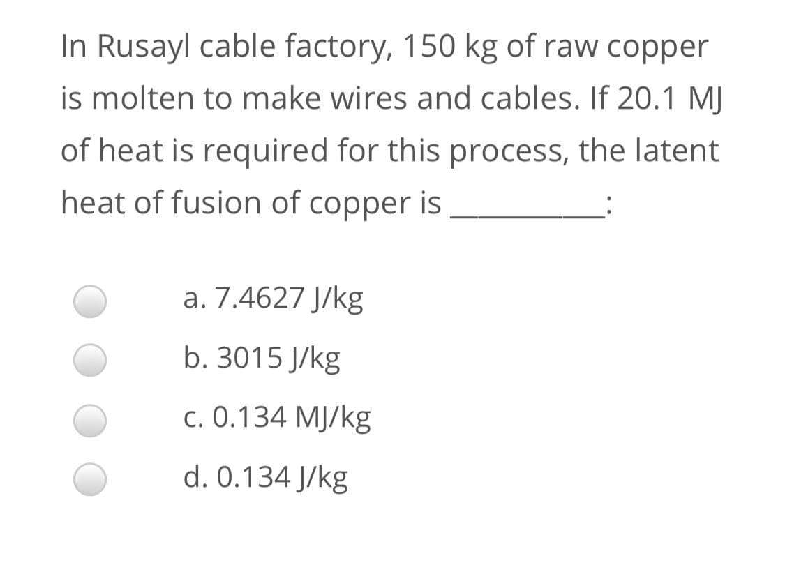 In Rusayl cable factory, 150 kg of raw copper
is molten to make wires and cables. If 20.1 MJ
of heat is required for this process, the latent
heat of fusion of copper is
a. 7.4627 J/kg
b. 3015 J/kg
c. 0.134 MJ/kg
d. 0.134 J/kg
