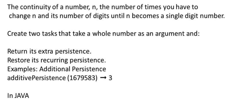 The continuity of a number, n, the number of times you have to
change n and its number of digits until n becomes a single digit number.
Create two tasks that take a whole number as an argument and:
Return its extra persistence.
Restore its recurring persistence.
Examples: Additional Persistence
additivePersistence (1679583) → 3
In JAVA
