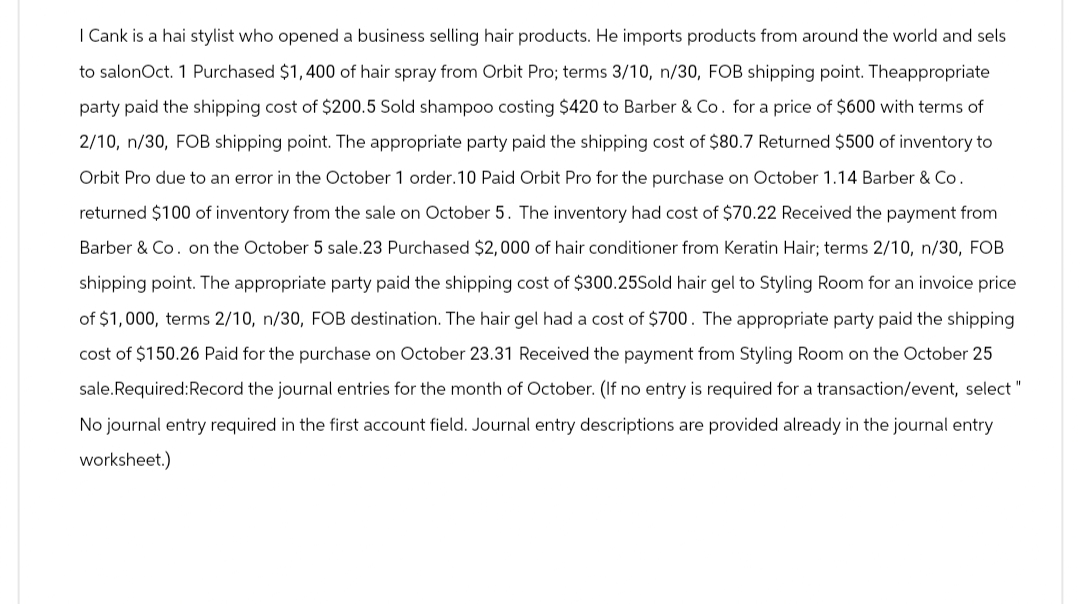 I Cank is a hai stylist who opened a business selling hair products. He imports products from around the world and sels
to salonOct. 1 Purchased $1,400 of hair spray from Orbit Pro; terms 3/10, n/30, FOB shipping point. Theappropriate
party paid the shipping cost of $200.5 Sold shampoo costing $420 to Barber & Co. for a price of $600 with terms of
2/10, n/30, FOB shipping point. The appropriate party paid the shipping cost of $80.7 Returned $500 of inventory to
Orbit Pro due to an error in the October 1 order. 10 Paid Orbit Pro for the purchase on October 1.14 Barber & Co.
returned $100 of inventory from the sale on October 5. The inventory had cost of $70.22 Received the payment from
Barber & Co. on the October 5 sale.23 Purchased $2,000 of hair conditioner from Keratin Hair; terms 2/10, n/30, FOB
shipping point. The appropriate party paid the shipping cost of $300.25Sold hair gel to Styling Room for an invoice price
of $1,000, terms 2/10, n/30, FOB destination. The hair gel had a cost of $700. The appropriate party paid the shipping
cost of $150.26 Paid for the purchase on October 23.31 Received the payment from Styling Room on the October 25
sale.Required:Record the journal entries for the month of October. (If no entry is required for a transaction/event, select "
No journal entry required in the first account field. Journal entry descriptions are provided already in the journal entry
worksheet.)