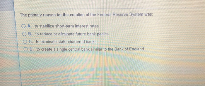 The primary reason for the creation of the Federal Reserve System was:
OA. to stabilize short-term interest rates.
OB. to reduce or eliminate future bank panics.
OC to eliminate state-chartered banks.
OD. to create a single central bank similar to the Bank of England.