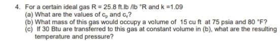 4. For a certain ideal gas R = 25.8 ft.lb /lb °R and k =1.09
(a) What are the values of c, and c,?
(b) What mass of this gas would occupy a volume of 15 cu ft at 75 psia and 80 °F?
(c) If 30 Btu are transferred to this gas at constant volume in (b), what are the resulting
temperature and pressure?
