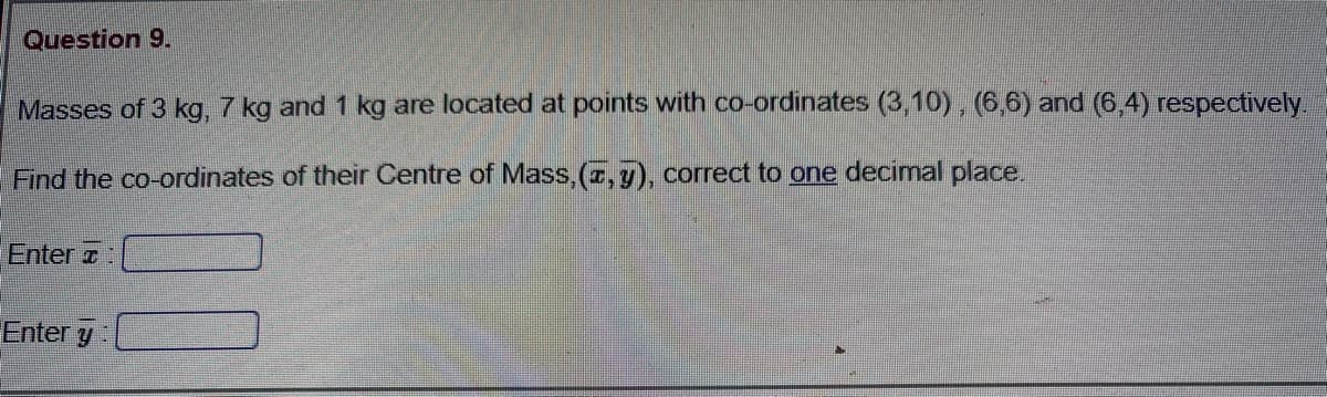 Question 9.
Masses of 3 kg, 7 kg and 1 kg are located at points with co-ordinates (3,10) , (6,6) and (6,4) respectively.
Find the co-ordinates of their Centre of Mass,(r, y), correct to one decimal place.
Enter z:
Enter y
