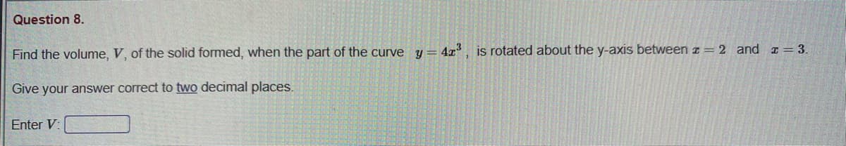 Question 8.
Find the volume, V, of the solid formed, when the part of the curve y = 4x, is rotated about the y-axis between z= 2 and = 3.
Give your answer correct to two decimal places.
Enter V:
