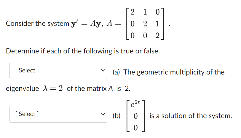 1 0
02 1
0 02
Determine if each of the following is true or false.
=
Consider the system y' = Ay, A
[Select]
[Select]
2
(a) The geometric multiplicity of the
eigenvalue X = 2 of the matrix A is 2.
(b)
2t
e
6
0 is a solution of the system.
0