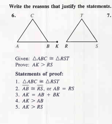Write the reasons that justify the statements.
6.
C
T
A
BKR
Given: AABC = ARST
Prove: AK > RS
Statements of proof:
1. AABC = ARST
2. AB
3. AK
4. AK > AB
5. AK > RS
RS, or AB = RS
AB + BK
S
7.