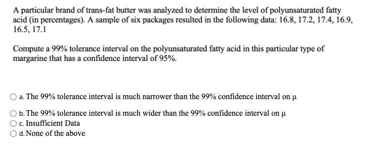 A particular brand of trans-fat butter was analyzed to determine the level of polyunsaturated fatty
acid (in percentages). A sample of six packages resulted in the following data: 16.8, 17.2, 17.4, 16.9,
16.5, 17.1
Compute a 99% tolerance interval on the polyunsaturated fatty acid in this particular type of
margarine that has a confidence interval of 95%.
a. The 99% tolerance interval is much narrower than the 99% confidence interval on µ
O b. The 99% tolerance interval is much wider than the 99% confidence interval on µ
c. Insufficient Data
d. None of the above
