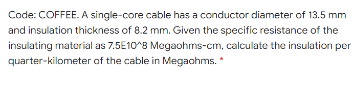 Code: COFFEE. A single-core cable has a conductor diameter of 13.5 mm
and insulation thickness of 8.2 mm. Given the specific resistance of the
insulating material as 7.5E10^8 Megaohms-cm, calculate the insulation per
quarter-kilometer of the cable in Megaohms. *
