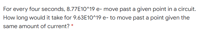 For every four seconds, 8.77E10^19 e- move past a given point in a circuit.
How long would it take for 9.63E10^19 e- to move past a point given the
same amount of current? *
