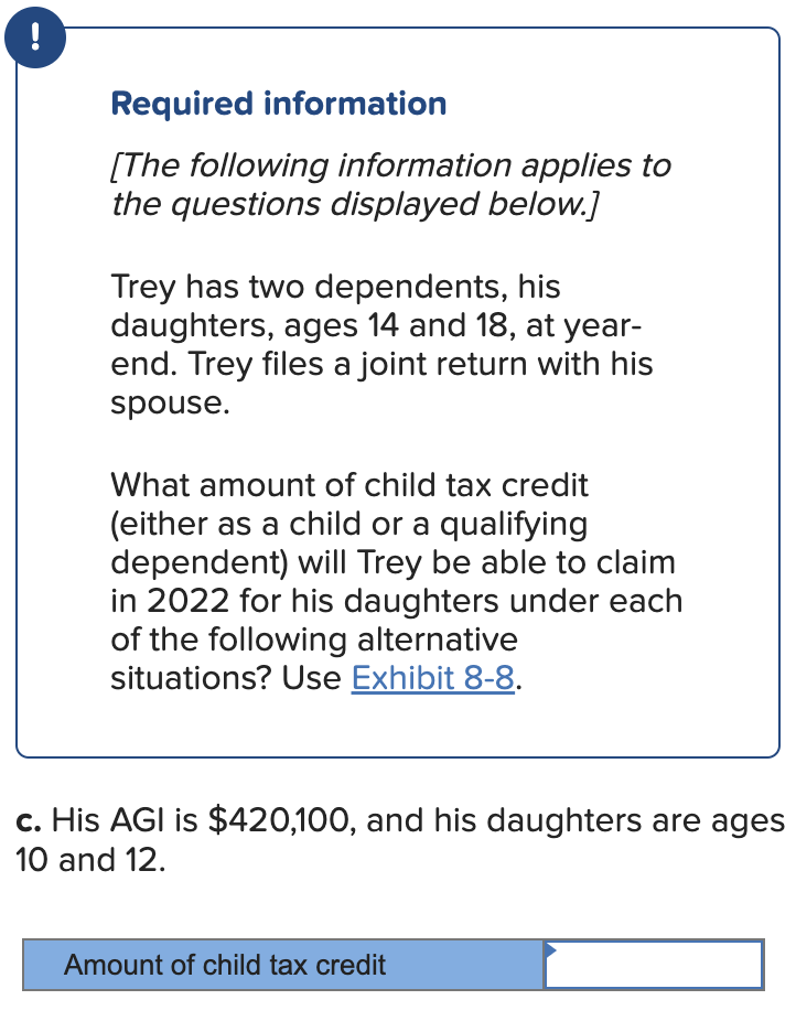 !
Required information
[The following information applies to
the questions displayed below.]
Trey has two dependents, his
daughters, ages 14 and 18, at year-
end. Trey files a joint return with his
spouse.
What amount of child tax credit
(either as a child or a qualifying
dependent) will Trey be able to claim
in 2022 for his daughters under each
of the following alternative
situations? Use Exhibit 8-8.
c. His AGI is $420,100, and his daughters are ages
10 and 12.
Amount of child tax credit