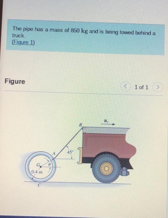 The pipe has a mass of 850 kg and is being towed behind a
truck.
(Figure 1)
Figure
G
0.4 m
45°
B
a,
<
1 of 1