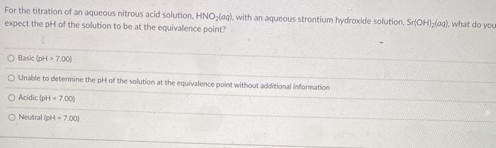 For the titration of an aqueous nitrous acid solution, HNO,(aq), with an aqueous strontium hydroxide solution, Sr(OH)2{aq), what do you
expect the pH of the solution to be at the equivalence point?
O Basic (pH > 7.00)
O Unable to determine the pH of the solution at the equivalence point without additional information
O Acidic (pH < 7.00)
O Neutral (pH = 7.00)
