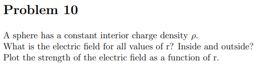 Problem 10
A sphere has a constant interior charge density p.
What is the electric field for all values of r? Inside and outside?
Plot the strength of the electric field as a function of r.