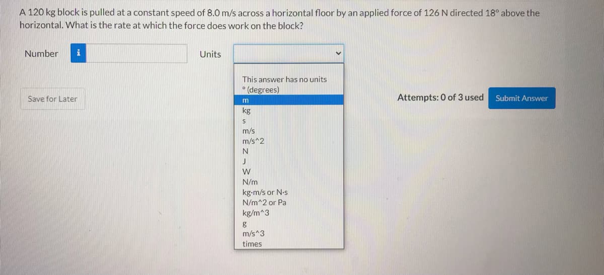 A 120 kg block is pulled at a constant speed of 8.0 m/s across a horizontal floor by an applied force of 126 N directed 18° above the
horizontal. What is the rate at which the force does work on the block?
Number
Units
This answer has no units
(degrees)
Save for Later
Attempts: 0 of 3 used
Submit Answer
m
kg
m/s
m/s^2
N
N/m
kg-m/s or N-s
N/m^2 or Pa
kg/m^3
m/s^3
times
