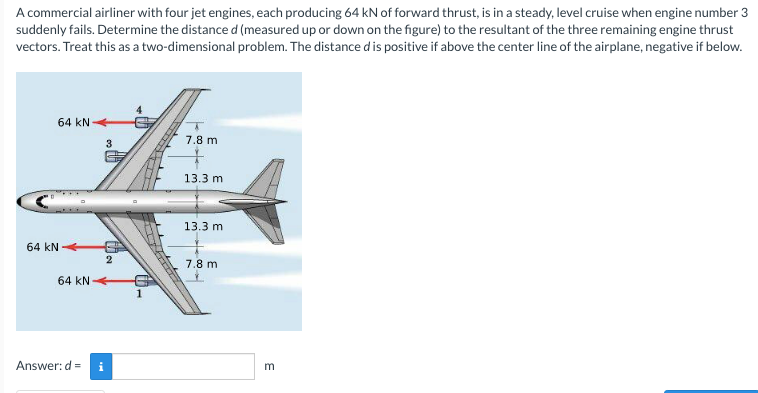 A commercial airliner with four jet engines, each producing 64 kN of forward thrust, is in a steady, level cruise when engine number 3
suddenly fails. Determine the distance d (measured up or down on the figure) to the resultant of the three remaining engine thrust
vectors. Treat this as a two-dimensional problem. The distance d is positive if above the center line of the airplane, negative if below.
64 kN
7.8 m
13.3 m
13.3 m
64 kN
2
7.8 m
64 kN
1
Answer: d =
E

