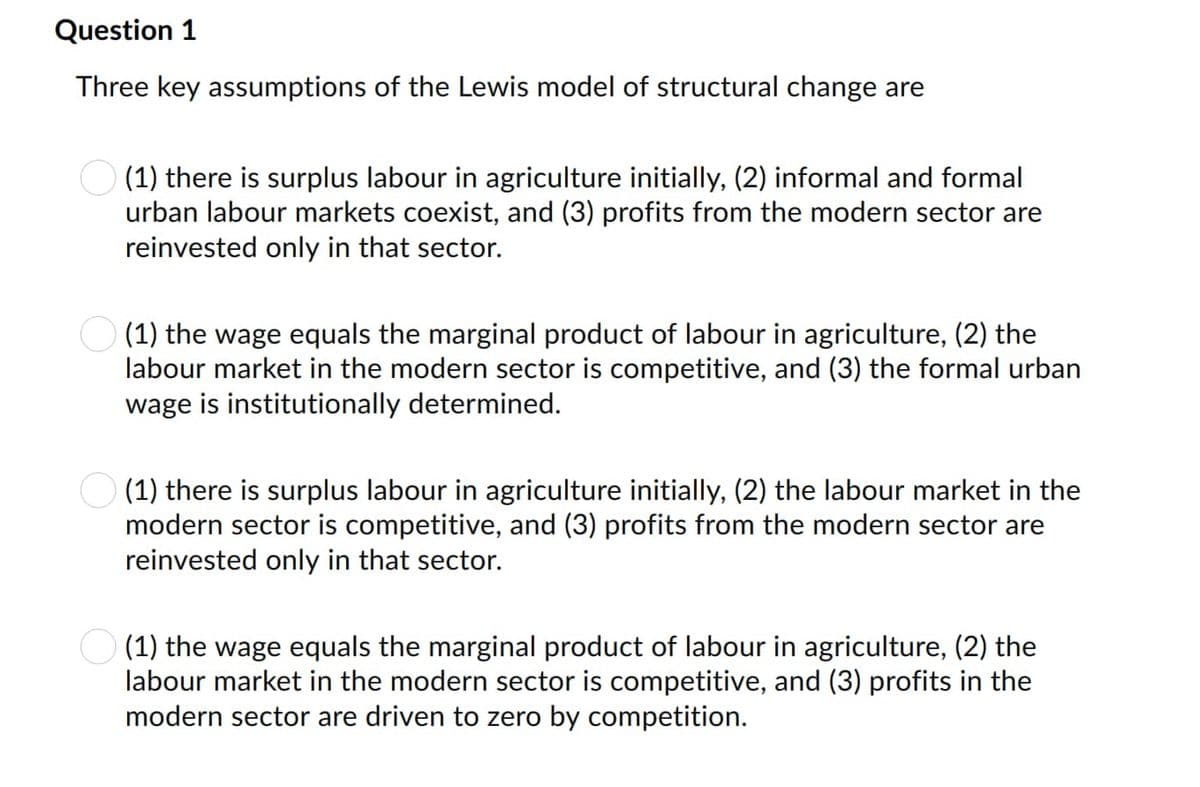 Question 1
Three key assumptions of the Lewis model of structural change are
(1) there is surplus labour in agriculture initially, (2) informal and formal
urban labour markets coexist, and (3) profits from the modern sector are
reinvested only in that sector.
(1) the wage equals the marginal product of labour in agriculture, (2) the
labour market in the modern sector is competitive, and (3) the formal urban
wage is institutionally determined.
(1) there is surplus labour in agriculture initially, (2) the labour market in the
modern sector is competitive, and (3) profits from the modern sector are
reinvested only in that sector.
(1) the wage equals the marginal product of labour in agriculture, (2) the
labour market in the modern sector is competitive, and (3) profits in the
modern sector are driven to zero by competition.