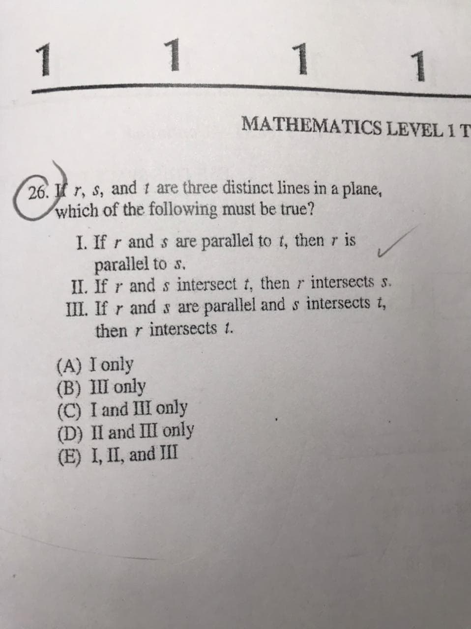 1 1 1
1
MATHEMATICS LEVEL 1 T
26. r, s, and t are three distinct lines in a plane,
which of the following must be true?
I. If r and s are parallel to t, then r is
parallel to s.
II. If r and s intersect t, thenr intersects s.
III. If r and s are parallel ands intersects t,
then r intersects t.
(A) I only
(B) III only
(C) I and III only
(D) II and III only
(E) I, II, and III
