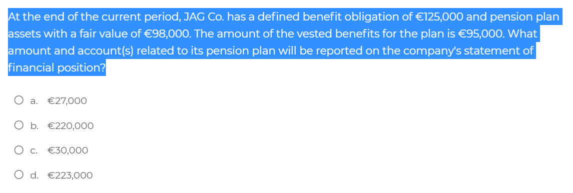 At the end of the current period, JAG Co. has a defined benefit obligation of €125,000 and pension plan
assets with a fair value of €98,000. The amount of the vested benefits for the plan is €95,000. What
amount and account(s) related to its pension plan will be reported on the company's statement of
financial position?
a.
€27,000
O b. €220,000
O c. €30,000
O d. €223,000
