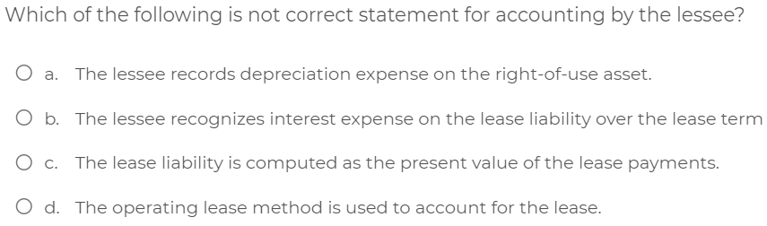 Which of the following is not correct statement for accounting by the lessee?
The lessee records depreciation expense on the right-of-use asset.
O b. The lessee recognizes interest expense on the lease liability over the lease term
O c. The lease liability is computed as the present value of the lease payments.
O d. The operating lease method is used to account for the lease.
