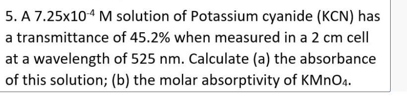 5. A 7.25x104 M solution of Potassium cyanide (KCN) has
a transmittance of 45.2% when measured in a 2 cm cell
at a wavelength of 525 nm. Calculate (a) the absorbance
of this solution; (b) the molar absorptivity of KMNO4.
