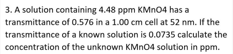 3. A solution containing 4.48 ppm KMN04 has a
transmittance of 0.576 in a 1.00 cm cell at 52 nm. If the
transmittance of a known solution is 0.0735 calculate the
concentration of the unknown KMN04 solution in ppm.
