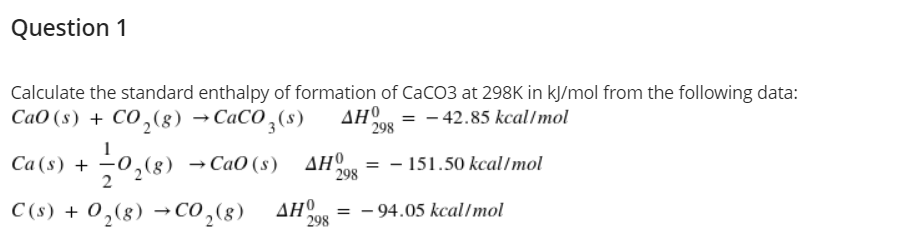 Question 1
Calculate the standard enthalpy of formation of CaCO3 at 298K in kJ/mol from the following data:
СаО (s) + Со,(8) — СаСО ,(s)
AHO = - 42.85 kcal/mol
298
Са (s) +
2
-0,(8) →CaO (s) AHº
- 151.50 kcal/mol
298
C (s) + 0,(8) →Co,(8)
ΔΗΟ
298
- 94.05 kcal/mol

