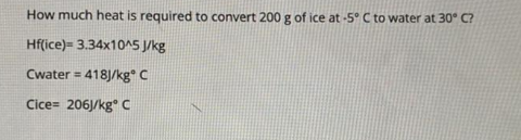 How much heat is required to convert
200 g of ice at -5° C to water at 30° C?
Hf(ice)= 3.34x10^5 J/kg
Cwater = 418J/kg C
Cice= 206J/kg C
